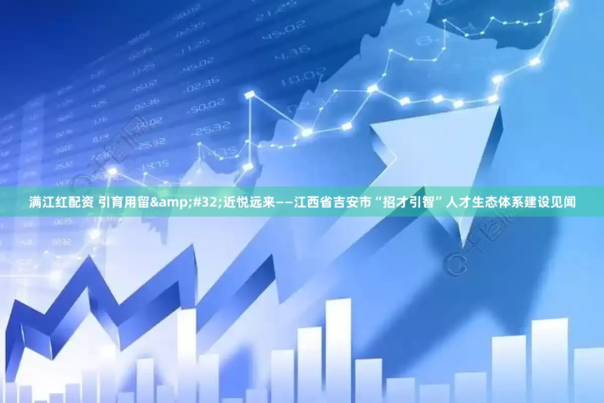 满江红配资 引育用留 近悦远来——江西省吉安市“招才引智”人才生态体系建设见闻