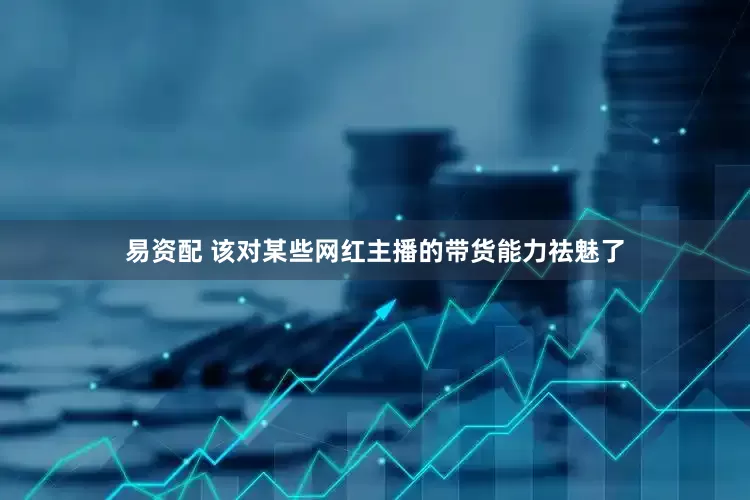 易资配 该对某些网红主播的带货能力祛魅了