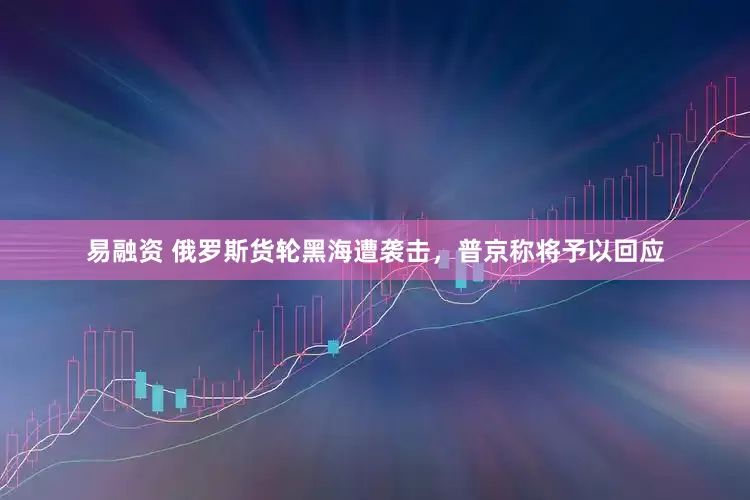 易融资 俄罗斯货轮黑海遭袭击，普京称将予以回应