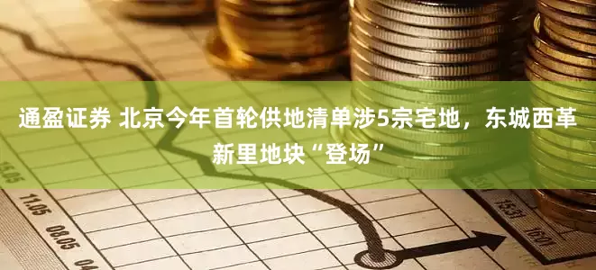 通盈证券 北京今年首轮供地清单涉5宗宅地，东城西革新里地块“登场”