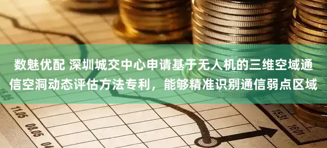 数魅优配 深圳城交中心申请基于无人机的三维空域通信空洞动态评估方法专利，能够精准识别通信弱点区域