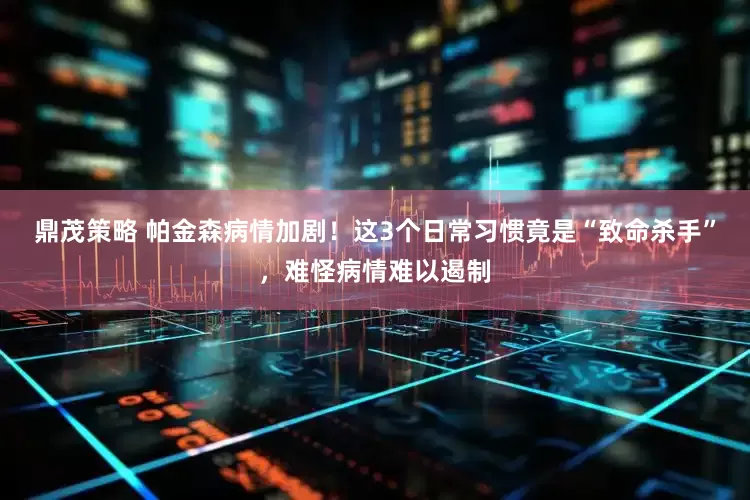 鼎茂策略 帕金森病情加剧！这3个日常习惯竟是“致命杀手”，难怪病情难以遏制