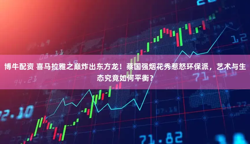 博牛配资 喜马拉雅之巅炸出东方龙！蔡国强烟花秀惹怒环保派，艺术与生态究竟如何平衡？