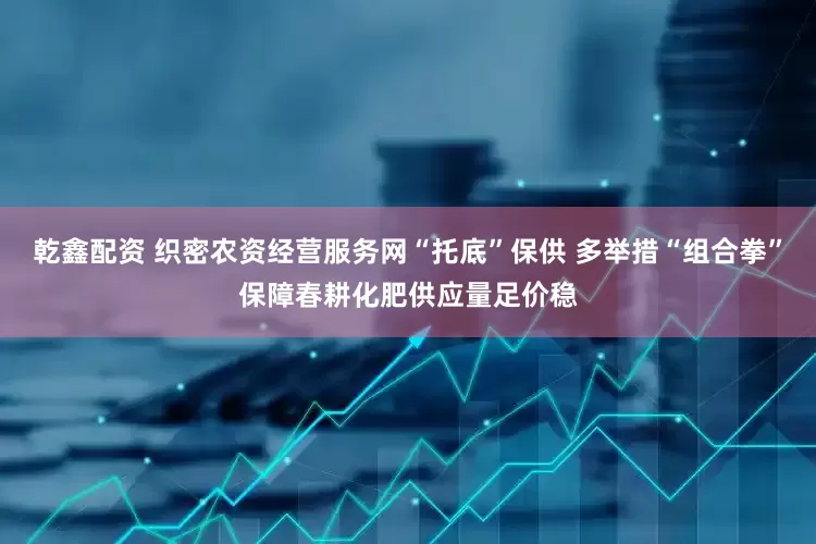 乾鑫配资 织密农资经营服务网“托底”保供 多举措“组合拳”保障春耕化肥供应量足价稳